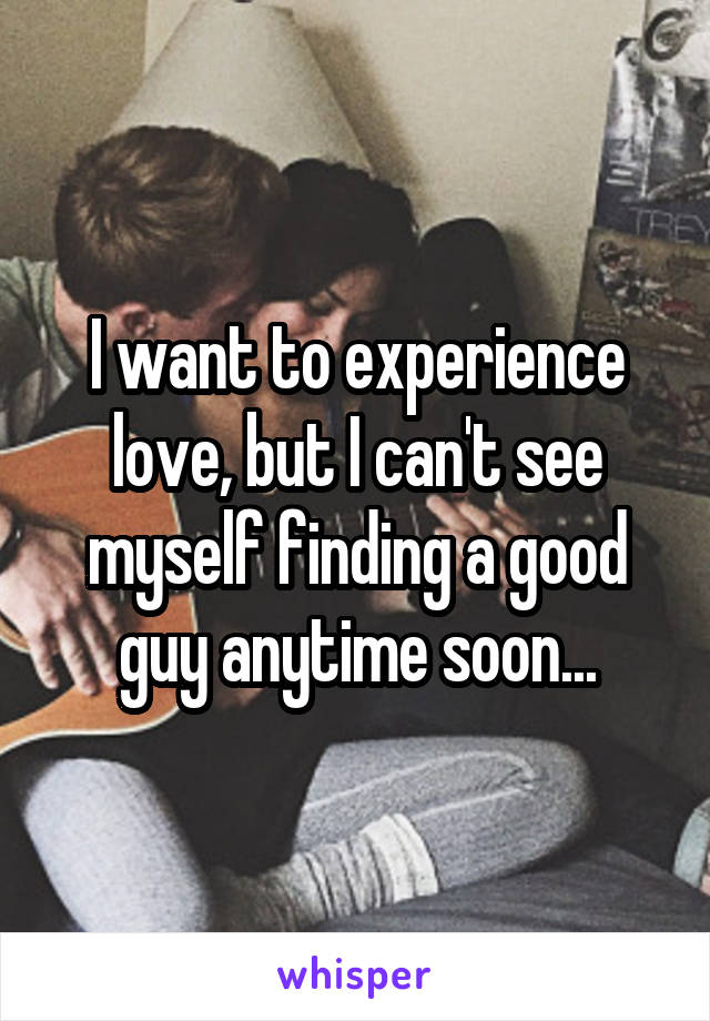I want to experience love, but I can't see myself finding a good guy anytime soon...