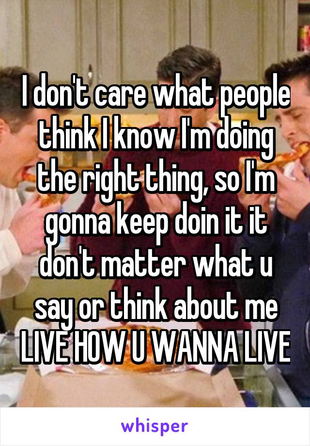 I don't care what people think I know I'm doing the right thing, so I'm gonna keep doin it it don't matter what u say or think about me LIVE HOW U WANNA LIVE