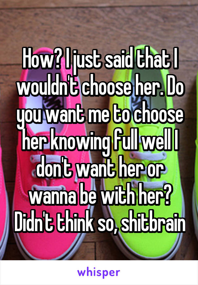 How? I just said that I wouldn't choose her. Do you want me to choose her knowing full well I don't want her or wanna be with her? Didn't think so, shitbrain