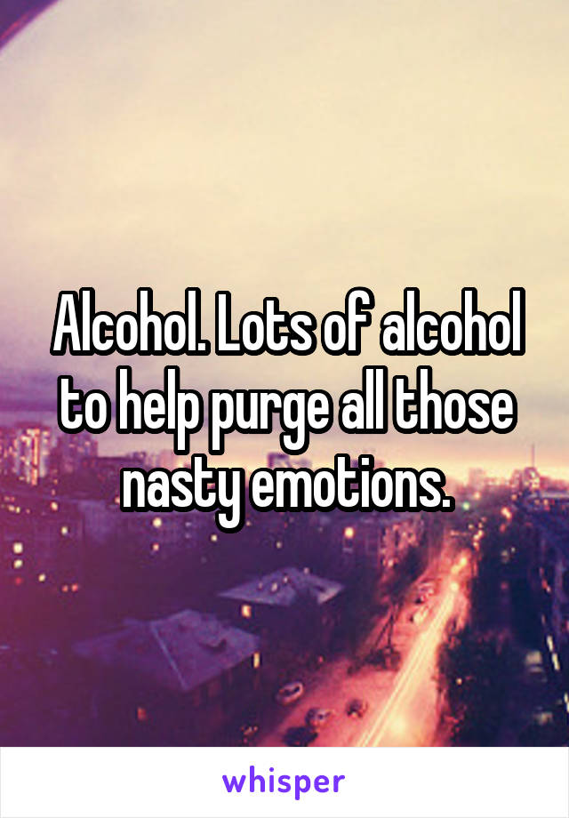 Alcohol. Lots of alcohol to help purge all those nasty emotions.