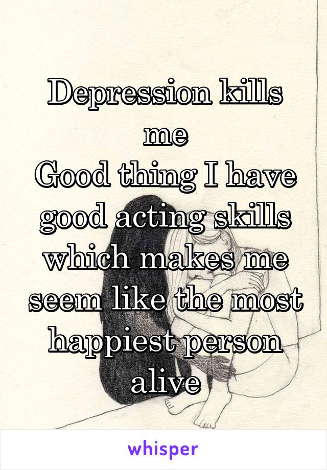 Depression kills me
Good thing I have good acting skills which makes me seem like the most happiest person alive