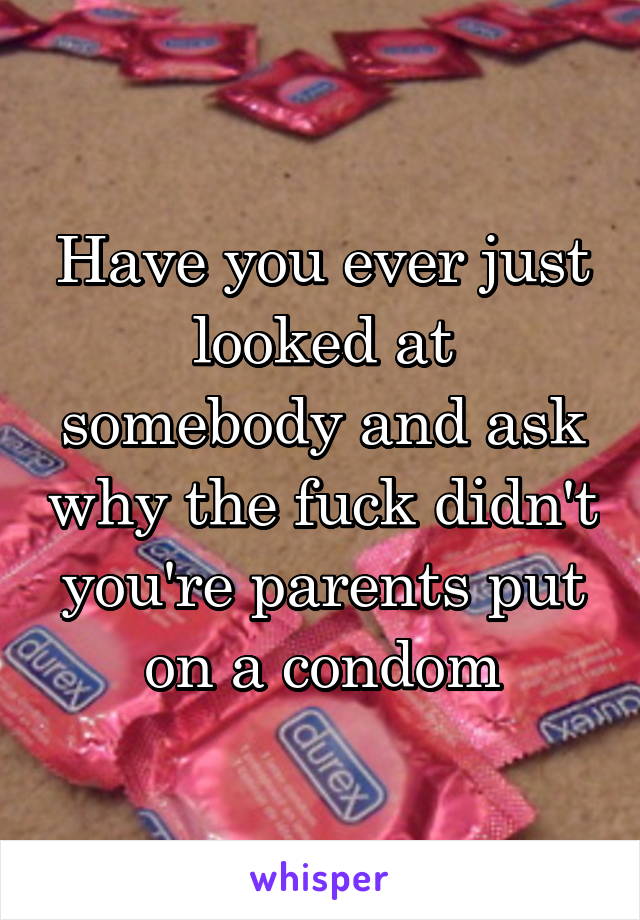 Have you ever just looked at somebody and ask why the fuck didn't you're parents put on a condom
