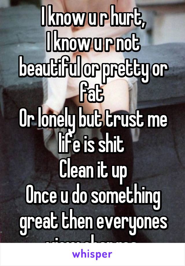 I know u r hurt,
I know u r not beautiful or pretty or fat 
Or lonely but trust me life is shit 
Clean it up
Once u do something great then everyones view changes 