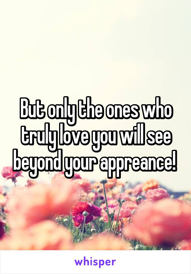 But only the ones who truly love you will see beyond your appreance! 