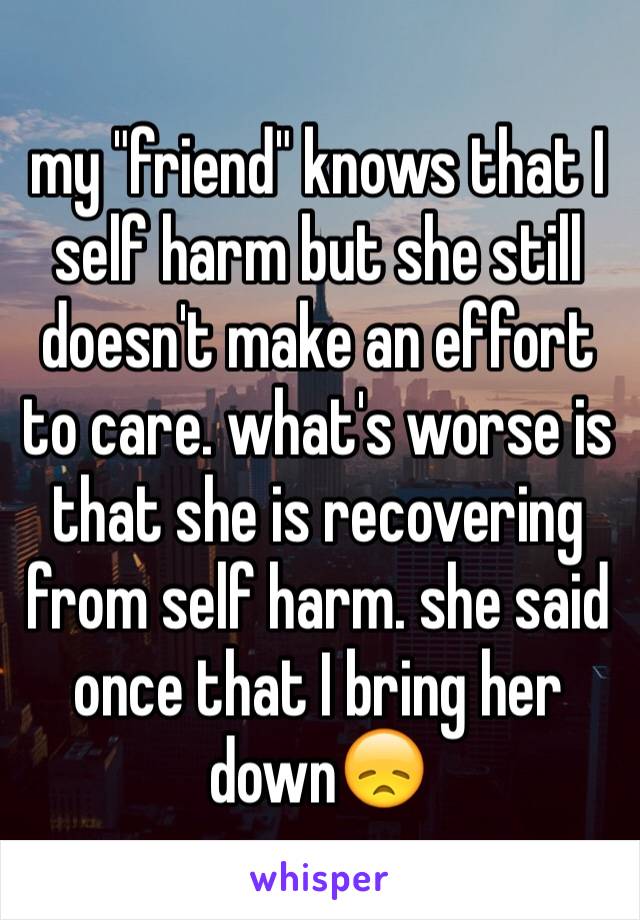 my "friend" knows that I self harm but she still doesn't make an effort to care. what's worse is that she is recovering from self harm. she said once that I bring her down😞