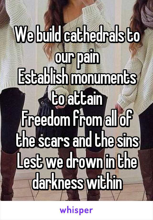 We build cathedrals to our pain
Establish monuments to attain
Freedom from all of the scars and the sins
Lest we drown in the darkness within