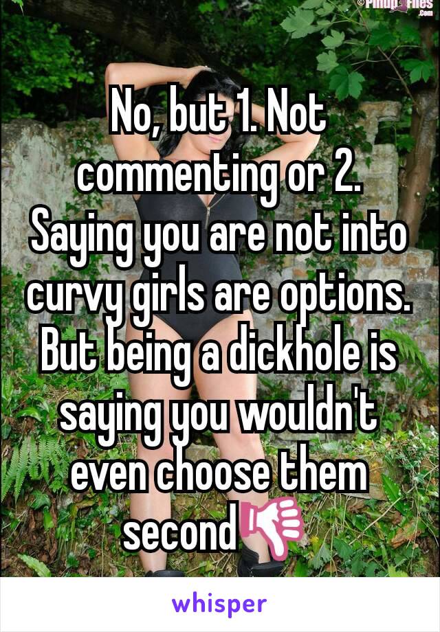 No, but 1. Not commenting or 2. Saying you are not into curvy girls are options. But being a dickhole is saying you wouldn't even choose them second👎