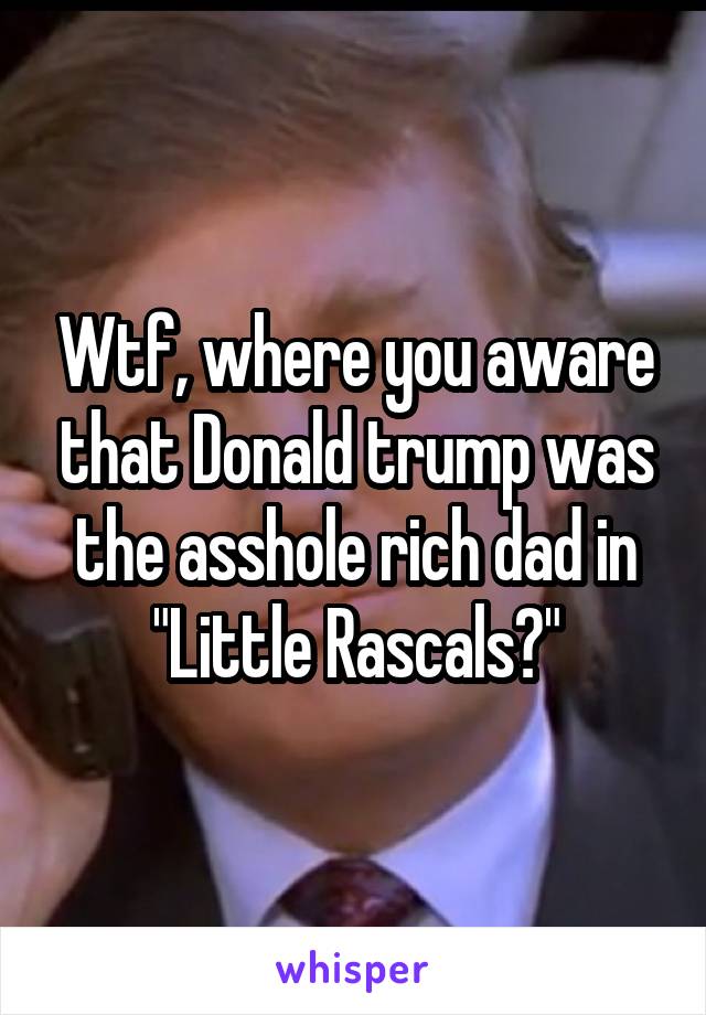 Wtf, where you aware that Donald trump was the asshole rich dad in "Little Rascals?"