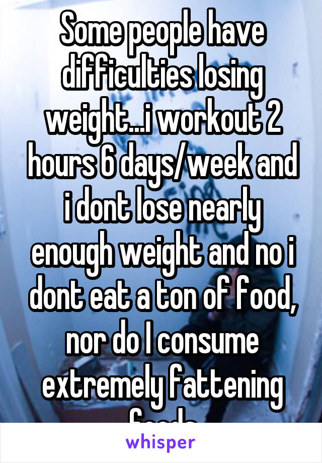 Some people have difficulties losing weight...i workout 2 hours 6 days/week and i dont lose nearly enough weight and no i dont eat a ton of food, nor do I consume extremely fattening foods