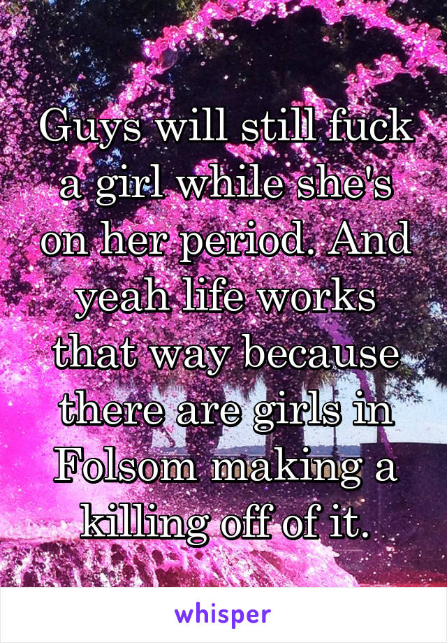 Guys will still fuck a girl while she's on her period. And yeah life works that way because there are girls in Folsom making a killing off of it.