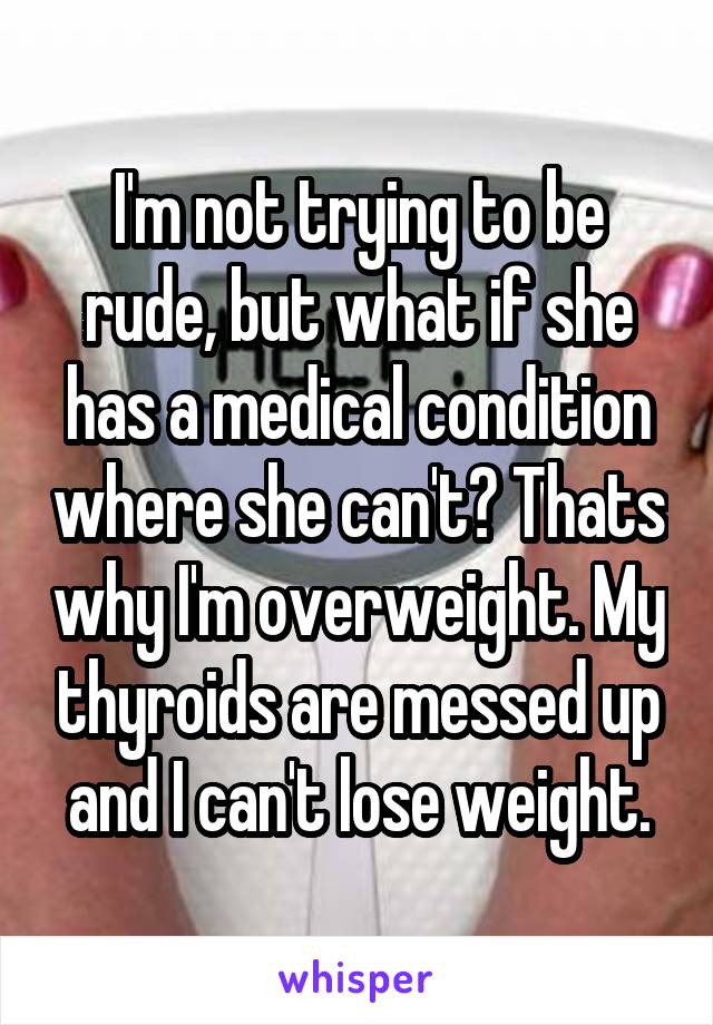 I'm not trying to be rude, but what if she has a medical condition where she can't? Thats why I'm overweight. My thyroids are messed up and I can't lose weight.