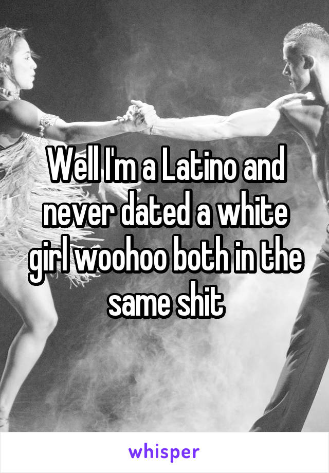 Well I'm a Latino and never dated a white girl woohoo both in the same shit