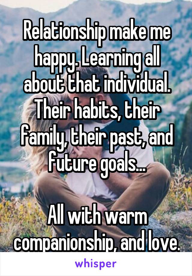 Relationship make me happy. Learning all about that individual. Their habits, their family, their past, and future goals...

All with warm companionship, and love.