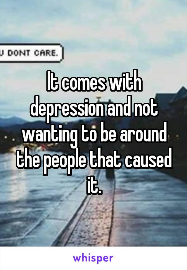 It comes with depression and not wanting to be around the people that caused it.
