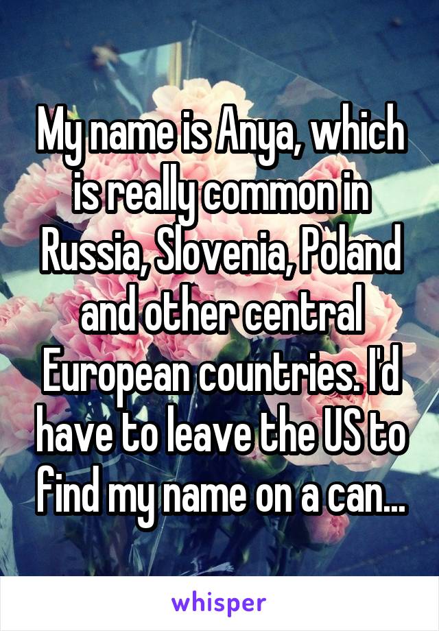 My name is Anya, which is really common in Russia, Slovenia, Poland and other central European countries. I'd have to leave the US to find my name on a can...