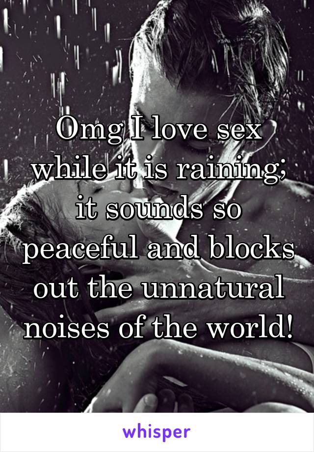 Omg I love sex while it is raining; it sounds so peaceful and blocks out the unnatural noises of the world!