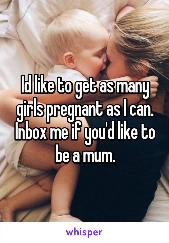 Id like to get as many girls pregnant as I can. Inbox me if you'd like to be a mum.