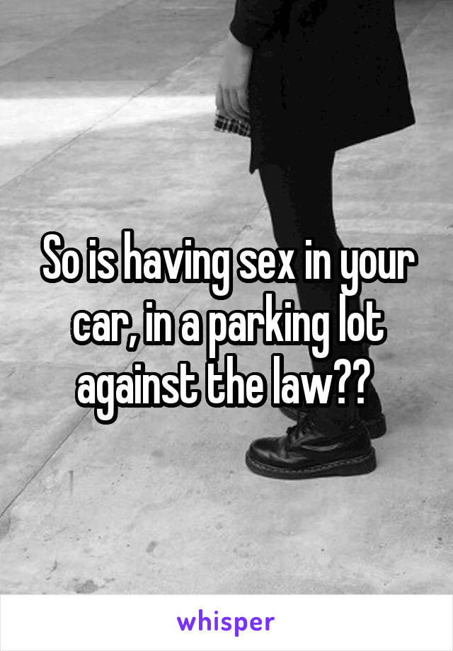 So is having sex in your car, in a parking lot against the law?? 