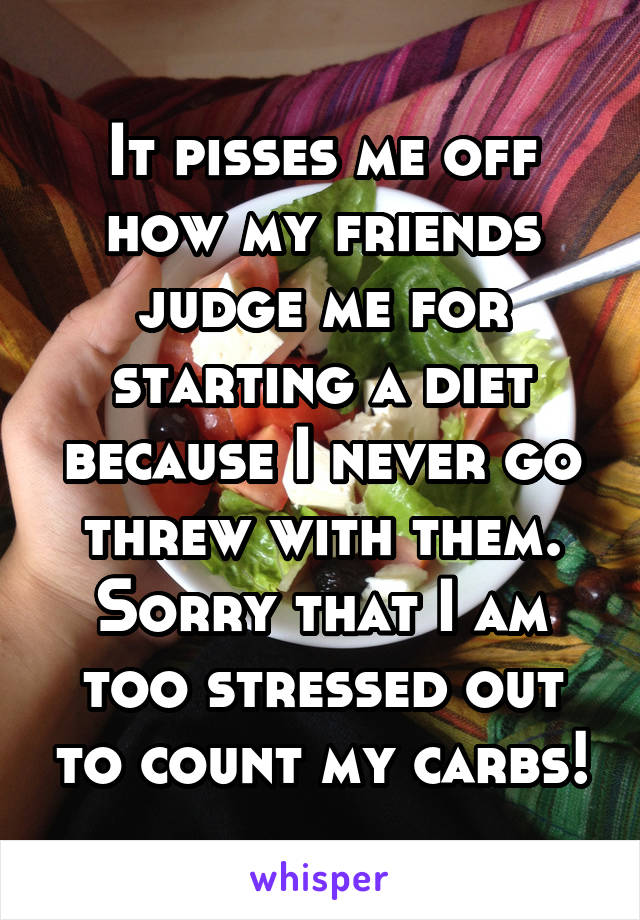 It pisses me off how my friends judge me for starting a diet because I never go threw with them. Sorry that I am too stressed out to count my carbs!
