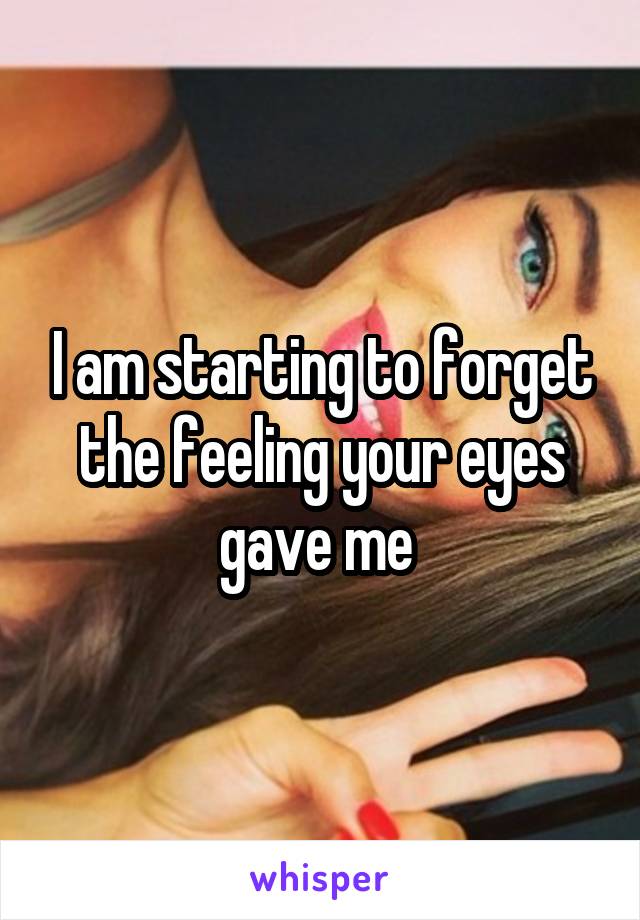 I am starting to forget the feeling your eyes gave me 