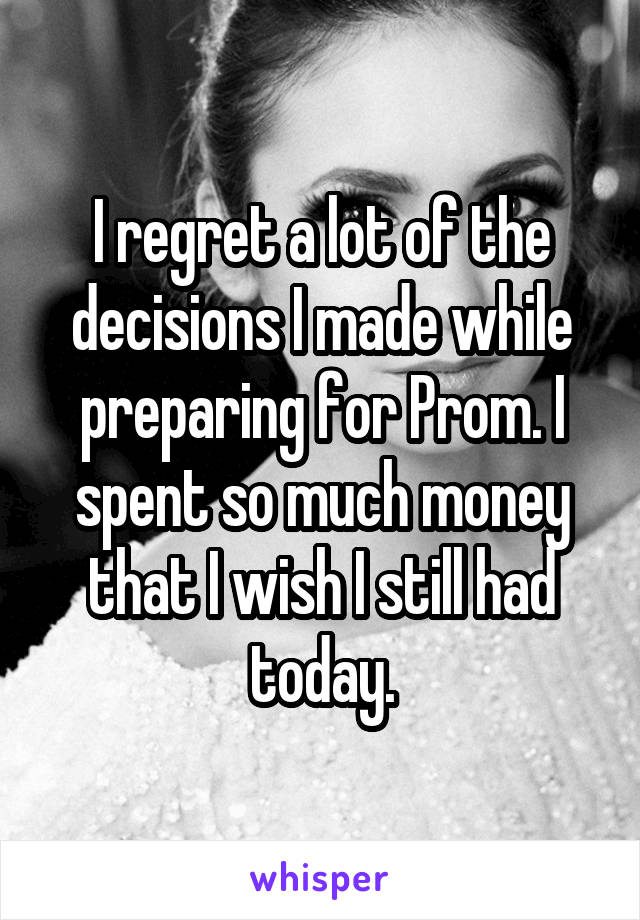 I regret a lot of the decisions I made while preparing for Prom. I spent so much money that I wish I still had today.