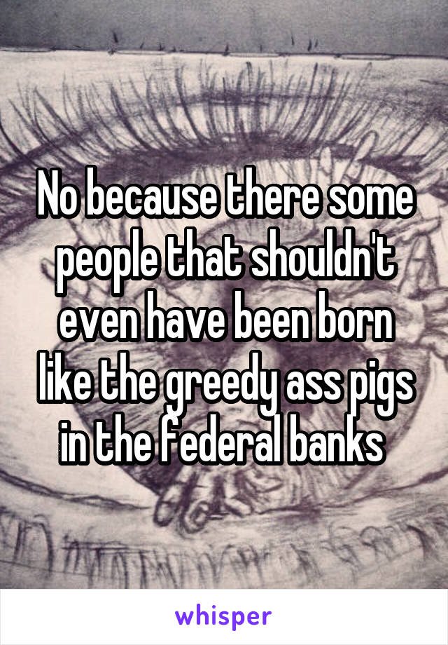 No because there some people that shouldn't even have been born like the greedy ass pigs in the federal banks 
