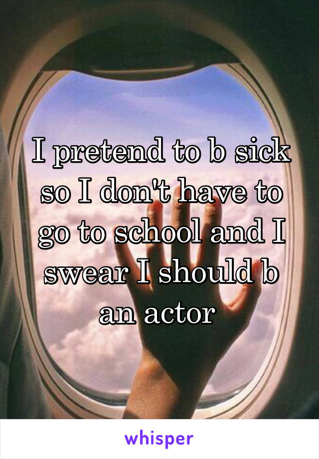 I pretend to b sick so I don't have to go to school and I swear I should b an actor 