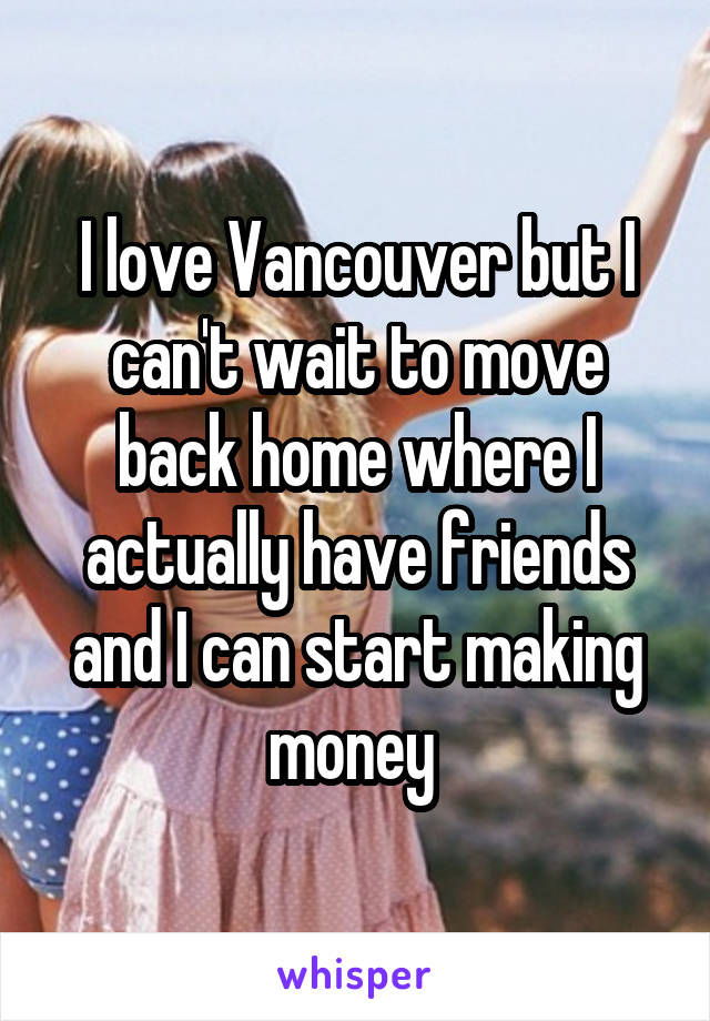 I love Vancouver but I can't wait to move back home where I actually have friends and I can start making money 