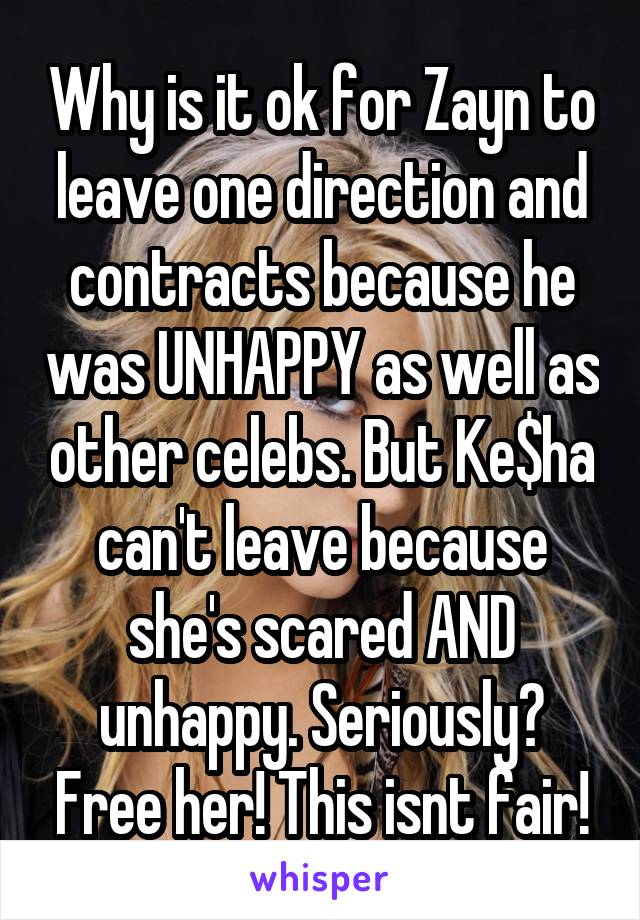 Why is it ok for Zayn to leave one direction and contracts because he was UNHAPPY as well as other celebs. But Ke$ha can't leave because she's scared AND unhappy. Seriously? Free her! This isnt fair!
