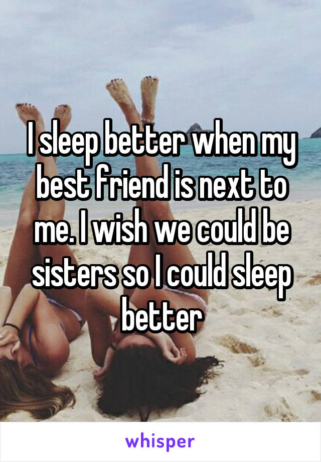 I sleep better when my best friend is next to me. I wish we could be sisters so I could sleep better