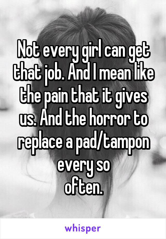 Not every girl can get that job. And I mean like the pain that it gives us. And the horror to replace a pad/tampon every so
often.