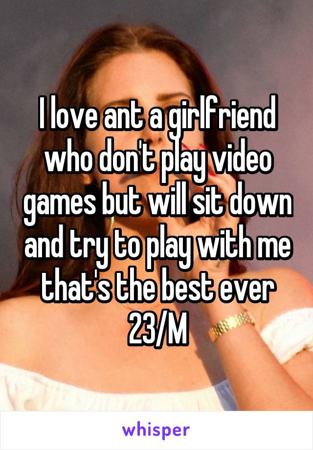 I love ant a girlfriend who don't play video games but will sit down and try to play with me that's the best ever
23/M
