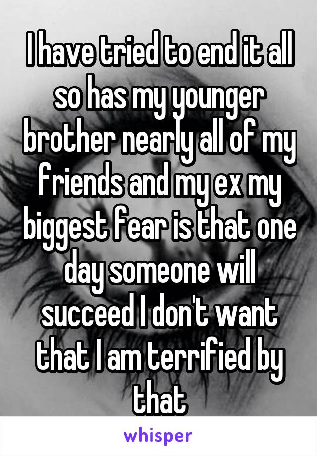 I have tried to end it all so has my younger brother nearly all of my friends and my ex my biggest fear is that one day someone will succeed I don't want that I am terrified by that