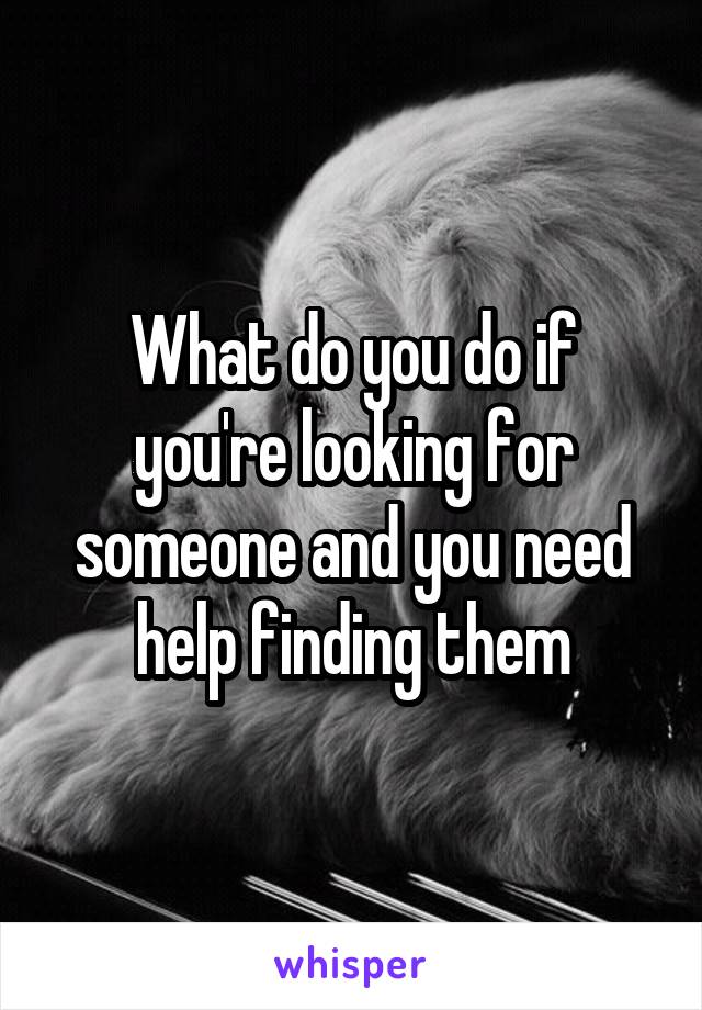 What do you do if you're looking for someone and you need help finding them