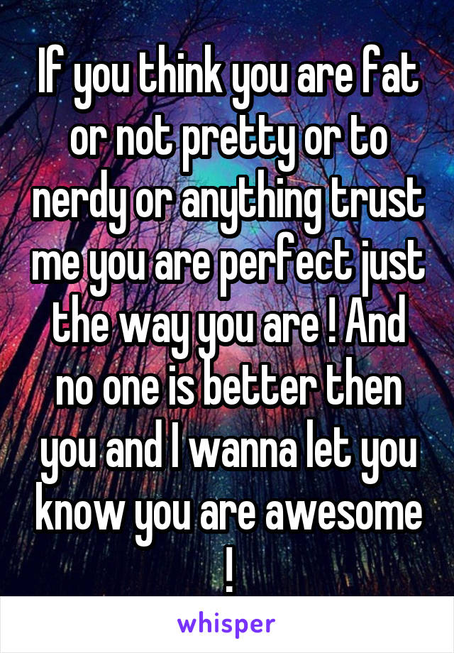 If you think you are fat or not pretty or to nerdy or anything trust me you are perfect just the way you are ! And no one is better then you and I wanna let you know you are awesome !