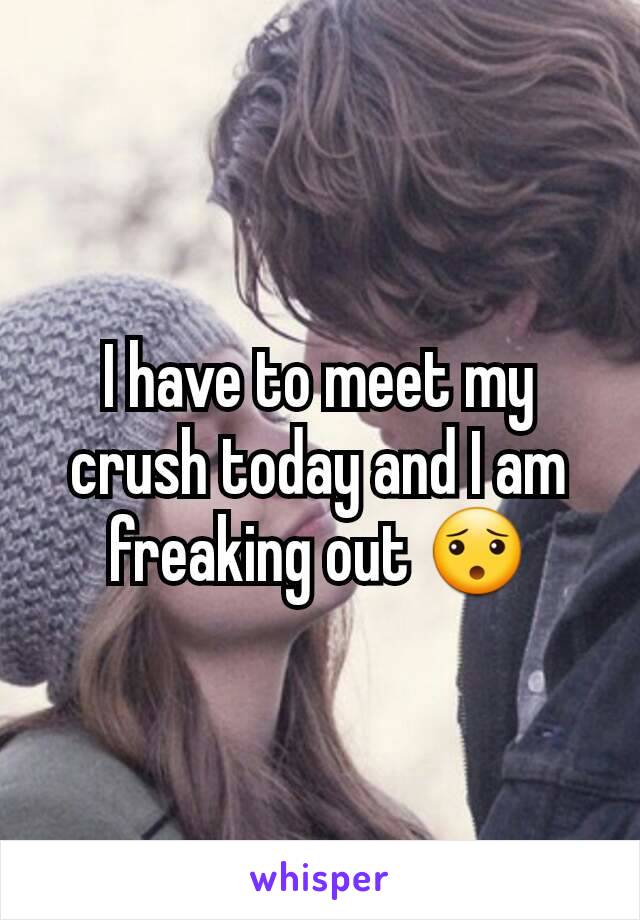 I have to meet my crush today and I am freaking out 😯