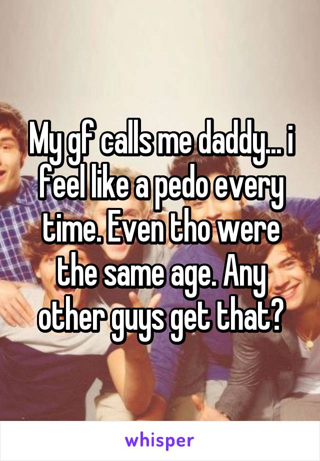 My gf calls me daddy... i feel like a pedo every time. Even tho were the same age. Any other guys get that?