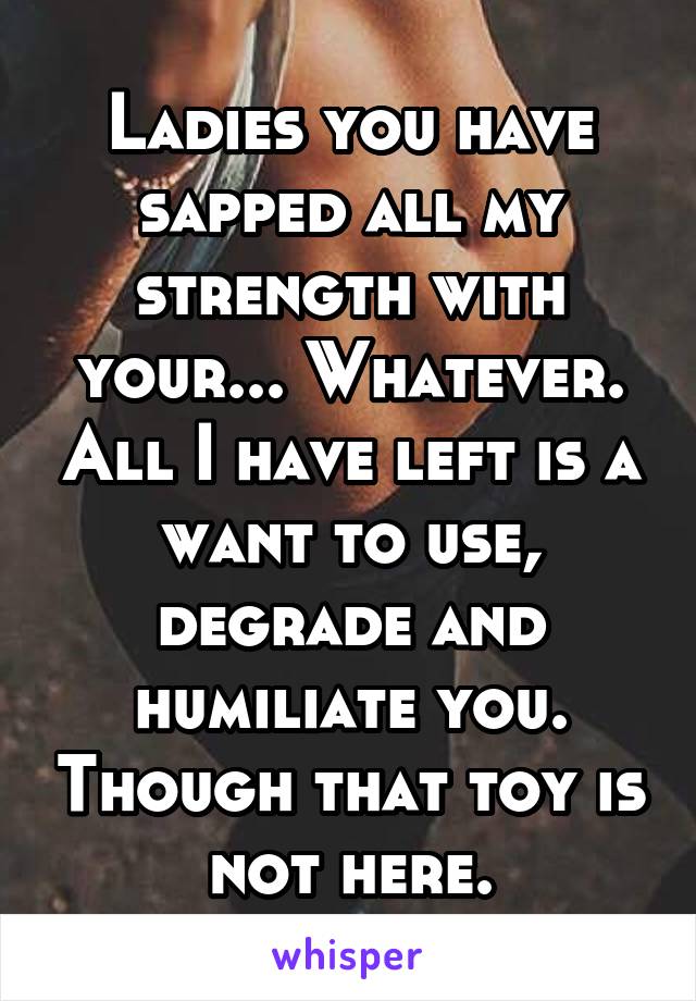 Ladies you have sapped all my strength with your... Whatever. All I have left is a want to use, degrade and humiliate you. Though that toy is not here.