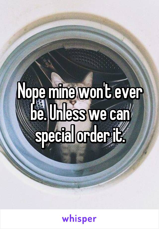 Nope mine won't ever be. Unless we can special order it.