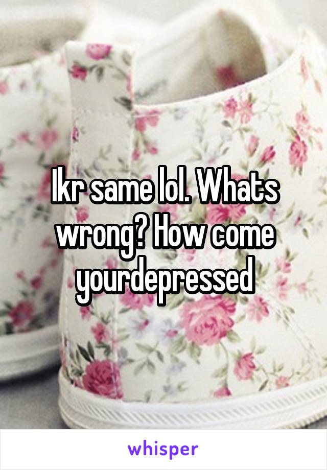 Ikr same lol. Whats wrong? How come yourdepressed