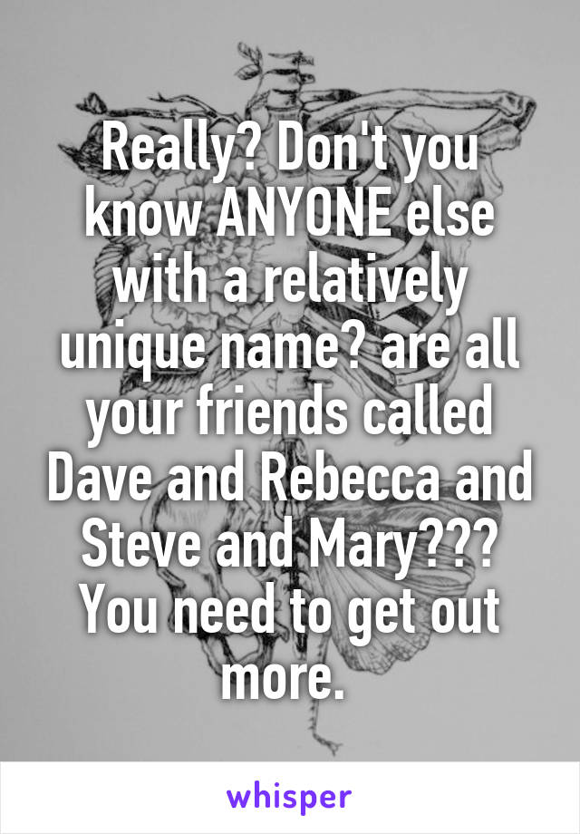 Really? Don't you know ANYONE else with a relatively unique name? are all your friends called Dave and Rebecca and Steve and Mary??? You need to get out more. 