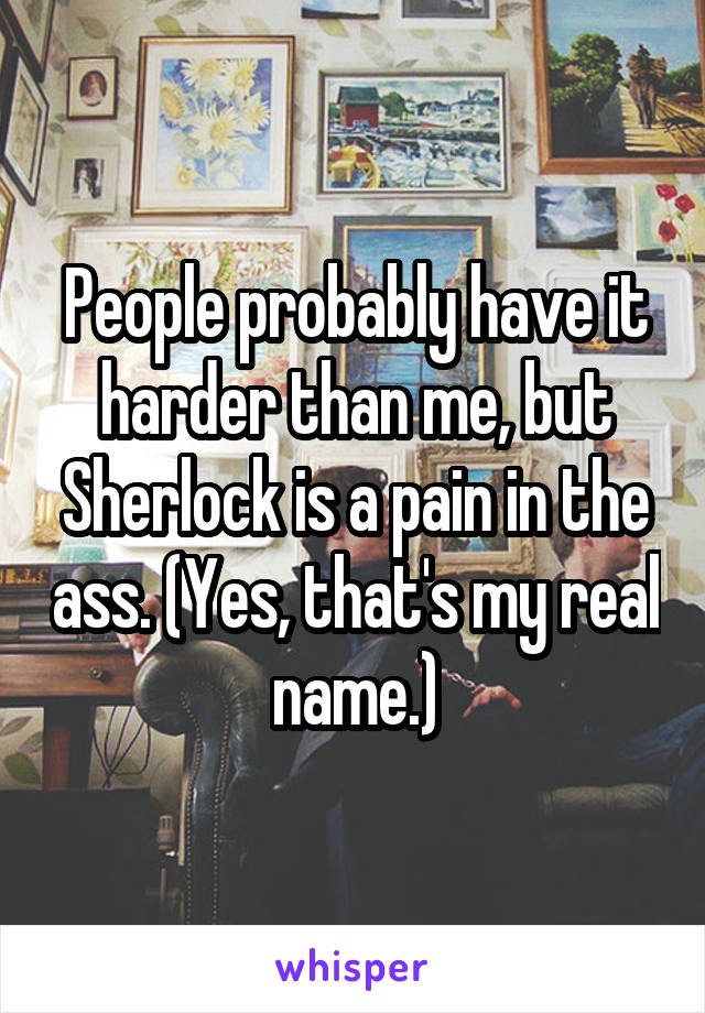 People probably have it harder than me, but Sherlock is a pain in the ass. (Yes, that's my real name.)