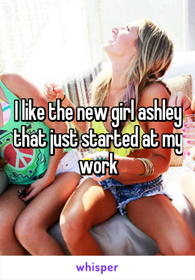 I like the new girl ashley that just started at my work