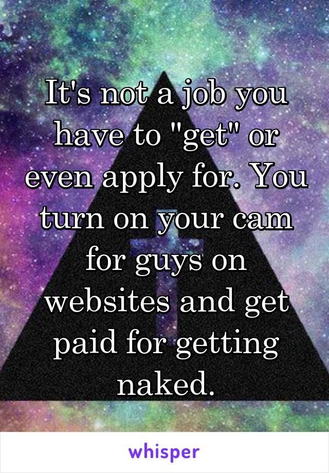 It's not a job you have to "get" or even apply for. You turn on your cam for guys on websites and get paid for getting naked.