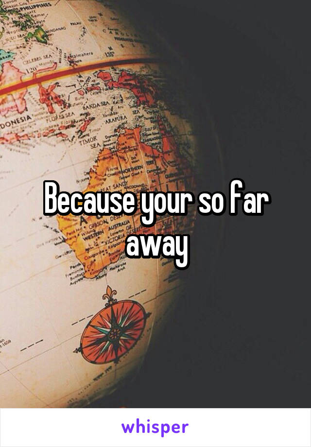 Because your so far away