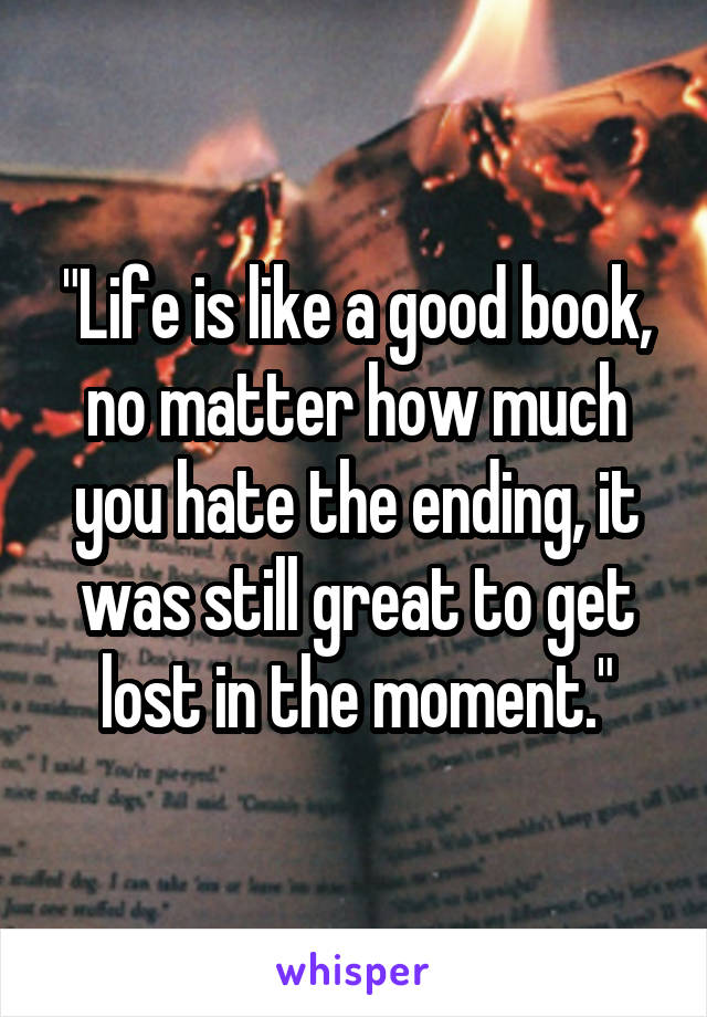 "Life is like a good book, no matter how much you hate the ending, it was still great to get lost in the moment."