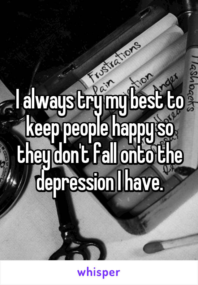 I always try my best to keep people happy so they don't fall onto the depression I have.