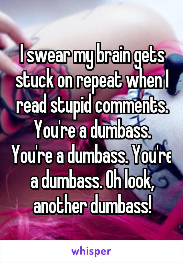 I swear my brain gets stuck on repeat when I read stupid comments. You're a dumbass. You're a dumbass. You're a dumbass. Oh look, another dumbass!
