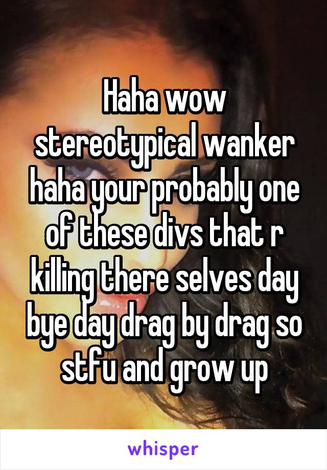 Haha wow stereotypical wanker haha your probably one of these divs that r killing there selves day bye day drag by drag so stfu and grow up