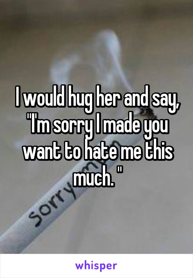 I would hug her and say, "I'm sorry I made you want to hate me this much. "